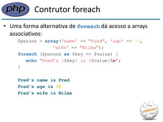 Contrutor foreach 
•Uma forma alternativa de foreach dá acesso a arrays associativos: 
$person = array('name' => "Fred", 'age' => 35, 
'wife' => "Wilma"); 
foreach ($person as $key => $value) { 
echo "Fred's {$key} is {$value}n"; 
} 
Fred's name is Fred 
Fred's age is 35 
Fred's wife is Wilma  