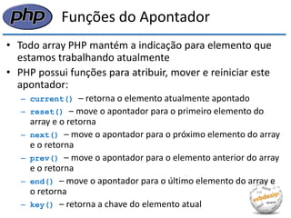 Funções do Apontador 
•Todo array PHP mantém a indicação para elemento que estamos trabalhando atualmente 
•PHP possui funções para atribuir, mover e reiniciar este apontador: 
–current() – retorna o elemento atualmente apontado 
–reset() – move o apontador para o primeiro elemento do array e o retorna 
–next() – move o apontador para o próximo elemento do array e o retorna 
–prev() – move o apontador para o elemento anterior do array e o retorna 
–end() – move o apontador para o último elemento do array e o retorna 
–key() – retorna a chave do elemento atual  