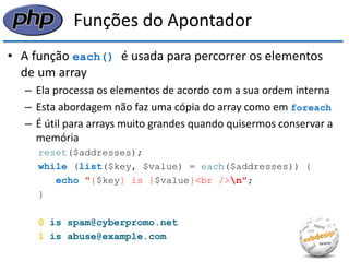 Funções do Apontador 
•A função each() é usada para percorrer os elementos de um array 
–Ela processa os elementos de acordo com a sua ordem interna 
–Esta abordagem não faz uma cópia do array como em foreach 
–É útil para arrays muito grandes quando quisermos conservar a memória 
reset($addresses); 
while (list($key, $value) = each($addresses)) { 
echo "{$key} is {$value}<br />n"; 
} 
0 is spam@cyberpromo.net 
1 is abuse@example.com  