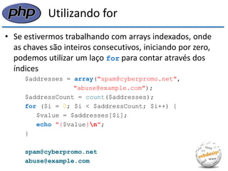 Utilizando for 
•Se estivermos trabalhando com arrays indexados, onde as chaves são inteiros consecutivos, iniciando por zero, podemos utilizar um laço for para contar através dos índices 
$addresses = array("spam@cyberpromo.net", 
"abuse@example.com"); 
$addressCount = count($addresses); 
for ($i = 0; $i < $addressCount; $i++) { 
$value = $addresses[$i]; 
echo "{$value}n"; 
} 
spam@cyberpromo.net 
abuse@example.com  