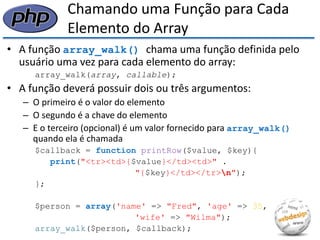 Chamando uma Função para Cada Elemento do Array 
•A função array_walk() chama uma função definida pelo usuário uma vez para cada elemento do array: 
array_walk(array, callable); 
•A função deverá possuir dois ou três argumentos: 
–O primeiro é o valor do elemento 
–O segundo é a chave do elemento 
–E o terceiro (opcional) é um valor fornecido para array_walk() quando ela é chamada 
$callback = function printRow($value, $key){ 
print("<tr><td>{$value}</td><td>" . 
"{$key}</td></tr>n"); 
}; 
$person = array('name' => "Fred", 'age' => 35, 
'wife' => "Wilma"); 
array_walk($person, $callback);  