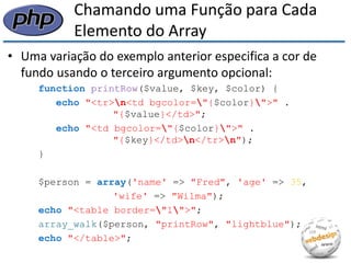 Chamando uma Função para Cada Elemento do Array 
•Uma variação do exemplo anterior especifica a cor de fundo usando o terceiro argumento opcional: 
function printRow($value, $key, $color) { 
echo "<tr>n<td bgcolor="{$color}">" . "{$value}</td>"; 
echo "<td bgcolor="{$color}">" . "{$key}</td>n</tr>n"); 
} 
$person = array('name' => "Fred", 'age' => 35, 
'wife' => "Wilma"); 
echo "<table border="1">"; 
array_walk($person, "printRow", "lightblue"); 
echo "</table>";  