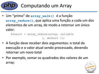Computando um Array 
•Um “primo” de array_walk() é a função array_reduce(), que aplica uma função a cada um dos elementos de um array, de modo a retornar um único valor: 
$result = array_reduce(array, callable 
[, default ]); 
•A função deve receber dois argumentos: o total da execução e o valor atual sendo processado, devendo retornar um novo total 
•Por exemplo, somar os quadrados dos valores de um array:  