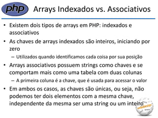 Arrays Indexados vs. Associativos 
•Existem dois tipos de arrays em PHP: indexados e associativos 
•As chaves de arrays indexados são inteiros, iniciando por zero 
–Utilizados quando identificamos cada coisa por sua posição 
•Arrays associativos possuem strings como chaves e se comportam mais como uma tabela com duas colunas 
–A primeira coluna é a chave, que é usada para acessar o valor 
•Em ambos os casos, as chaves são únicas, ou seja, não podemos ter dois elementos com a mesma chave, independente da mesma ser uma string ou um inteiro  