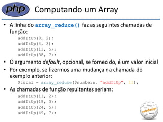 Computando um Array 
•A linha do array_reduce() faz as seguintes chamadas de função: 
addItUp(0, 2); 
addItUp(4, 3); 
addItUp(13, 5); 
addItUp(38, 7); 
•O argumento default, opcional, se fornecido, é um valor inicial 
•Por exemplo, se fizermos uma mudança na chamada do exemplo anterior: 
$total = array_reduce($numbers, "addItUp", 11); 
•As chamadas de função resultantes seriam: 
addItUp(11, 2); 
addItUp(15, 3); 
addItUp(24, 5); 
addItUp(49, 7);  