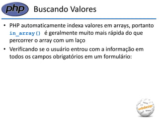 Buscando Valores 
•PHP automaticamente indexa valores em arrays, portanto in_array() é geralmente muito mais rápida do que percorrer o array com um laço 
•Verificando se o usuário entrou com a informação em todos os campos obrigatórios em um formulário:  