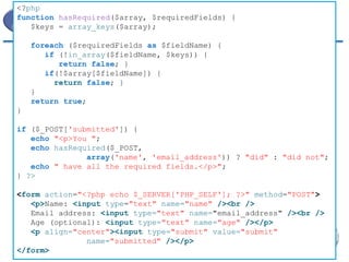 Buscando Valores 
<?php 
function hasRequired($array, $requiredFields) { 
$keys = array_keys($array); 
foreach ($requiredFields as $fieldName) { 
if (!in_array($fieldName, $keys)) { 
return false; } 
if(!$array[$fieldName]) { 
return false; } 
} 
return true; 
} 
if ($_POST['submitted']) { 
echo "<p>You "; 
echo hasRequired($_POST, 
array('name', 'email_address')) ? "did" : "did not"; 
echo " have all the required fields.</p>"; 
} ?> 
<form action="<?php echo $_SERVER['PHP_SELF']; ?>" method="POST"> 
<p>Name: <input type="text" name="name" /><br /> 
Email address: <input type="text" name="email_address" /><br /> 
Age (optional): <input type="text" name="age" /></p> 
<p align="center"><input type="submit" value="submit" 
name="submitted" /></p> 
</form>  