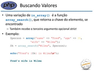 Buscando Valores 
•Uma variação de in_array() é a função array_search(), que retorna a chave do elemento, se encontrado 
–Também recebe o terceiro argumento opcional strict 
•Exemplo: 
$person = array('name' => "Fred", 'age' => 35, 
'wife' => "Wilma"); 
$k = array_search("Wilma", $person); 
echo("Fred's {$k} is Wilman"); 
Fred's wife is Wilma  