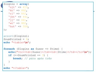 Exemplo 
$logins = array( 
'njt' => 415, 
'kt' => 492, 
'rl' => 652, 
'jht' => 441, 
'jj' => 441, 
'wt' => 402, 
'hut' => 309, 
); 
arsort($logins); 
$numPrinted = 0; 
echo "<table>n"; 
foreach ($logins as $user => $time) { 
echo("<tr><td>{$user}</td><td>{$time}</td></tr>n"); 
if (++$numPrinted == 3) { 
break; // pára após três 
} 
} 
echo "</table>";  