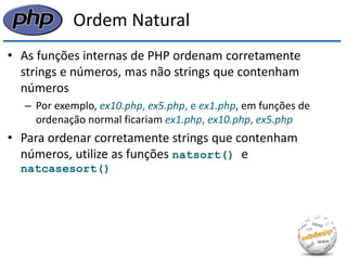 Ordem Natural 
•As funções internas de PHP ordenam corretamente strings e números, mas não strings que contenham números 
–Por exemplo, ex10.php, ex5.php, e ex1.php, em funções de ordenação normal ficariam ex1.php, ex10.php, ex5.php 
•Para ordenar corretamente strings que contenham números, utilize as funções natsort() e natcasesort()  