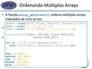 Ordenando Múltiplos Arrays 
•A função array_multisort() ordena múltiplos arrays indexados de uma só vez: 
array_multisort(array1 [, array2, ... ]); 
•A função preservará a relação dos elementos dos arrays, mantendo os registros 
•No exemplo a seguir os elementos serão ordenados inicialmente pela idade (ascendente), então pelo código de área (descendente): 
$names = array("Tom", "Dick", "Harriet", "Brenda", "Joe"); 
$ages = array(25, 35, 29, 35, 35); 
$zips = array(80522, '02140', 90210, 64141, 80522); 
array_multisort($ages, SORT_ASC, $zips, SORT_DESC, 
$names, SORT_ASC); 
for ($i = 0; $i < count($names); $i++) { 
echo "{$names[$i]}, {$ages[$i]}, {$zips[$i]}n"; 
} 
Tom, 25, 80522 
Harriet, 29, 90210 
Joe, 35, 80522 
Brenda, 35, 64141 
Dick, 35, 02140  