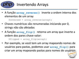 Invertendo Arrays 
•A função array_reverse() inverte a ordem interna dos elementos de um array 
$reversed = array_reverse(array); 
•Chaves numéricas são renumeradas iniciando por 0, strings não são afetadas 
•A função array_flip() retorna um array que inverte a ordem dos pares chave-valor: 
$flipped = array_flip(array); 
•Por exemplo, se você tem um array mapeando nomes de usuários para pastas, podemos usar array_flip() para criar um array mapeando pastas para nomes de usuários:  