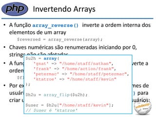 Invertendo Arrays 
•A função array_reverse() inverte a ordem interna dos elementos de um array 
$reversed = array_reverse(array); 
•Chaves numéricas são renumeradas iniciando por 0, strings não são afetadas 
•A função array_flip() retorna um array que inverte a ordem dos pares chave-valor: 
$flipped = array_flip(array); 
•Por exemplo, se você tem um array mapeando nomes de usuários para pastas, podemos usar array_flip() para criar um array mapeando pastas para nomes de usuários: 
$u2h = array( 'gnat' => "/home/staff/nathan", 'frank' => "/home/action/frank", 'petermac' => "/home/staff/petermac", 'ktatroe' => "/home/staff/kevin" ); $h2u = array_flip($u2h); $user = $h2u["/home/staff/kevin"]; // $user é 'ktatroe'  