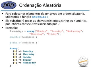 Ordenação Aleatória 
•Para colocar os elementos de um array em ordem aleatória, utilizamos a função shuffle() 
•Ela substituirá todas as chaves existentes, string ou numérica, por inteiros consecutivos iniciando por 0 
•Exemplo: 
$weekdays = array("Monday", "Tuesday", "Wednesday", 
"Thursday", "Friday"); 
shuffle($weekdays); 
print_r($weekdays); 
Array( 
[0] => Tuesday 
[1] => Thursday 
[2] => Monday 
[3] => Friday 
[4] => Wednesday 
)  
