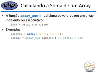 Calculando a Soma de um Array 
•A função array_sum() adiciona os valores em um array indexado ou associativo: 
$sum = array_sum(array); 
•Exemplo: 
$scores = array(98, 76, 56, 80); 
$total = array_sum($scores); // $total = 310  