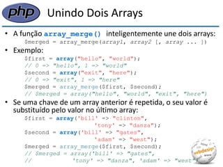 Unindo Dois Arrays 
•A função array_merge() inteligentemente une dois arrays: 
$merged = array_merge(array1, array2 [, array ... ]) 
•Exemplo: 
$first = array("hello", "world"); 
// 0 => "hello", 1 => "world" 
$second = array("exit", "here"); 
// 0 => "exit", 1 => "here" 
$merged = array_merge($first, $second); 
// $merged = array("hello", "world", "exit", "here") 
•Se uma chave de um array anterior é repetida, o seu valor é substituído pelo valor no último array: 
$first = array('bill' => "clinton", 
'tony' => "danza"); 
$second = array('bill' => "gates", 
'adam' => "west"); 
$merged = array_merge($first, $second); 
// $merged = array('bill' => "gates", 
// 'tony' => "danza", 'adam' => "west")  