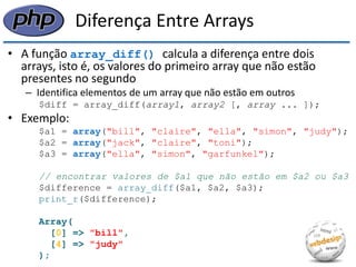Diferença Entre Arrays 
•A função array_diff() calcula a diferença entre dois arrays, isto é, os valores do primeiro array que não estão presentes no segundo 
–Identifica elementos de um array que não estão em outros 
$diff = array_diff(array1, array2 [, array ... ]); 
•Exemplo: 
$a1 = array("bill", "claire", "ella", "simon", "judy"); 
$a2 = array("jack", "claire", "toni"); 
$a3 = array("ella", "simon", "garfunkel"); 
// encontrar valores de $a1 que não estão em $a2 ou $a3 
$difference = array_diff($a1, $a2, $a3); 
print_r($difference); 
Array( 
[0] => "bill", 
[4] => "judy" 
);  