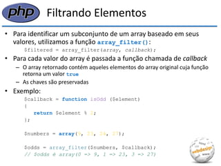Filtrando Elementos 
•Para identificar um subconjunto de um array baseado em seus valores, utilizamos a função array_filter(): 
$filtered = array_filter(array, callback); 
•Para cada valor do array é passada a função chamada de callback 
–O array retornado contém aqueles elementos do array original cuja função retorna um valor true 
–As chaves são preservadas 
•Exemplo: 
$callback = function isOdd ($element) 
{ 
return $element % 2; 
}; 
$numbers = array(9, 23, 24, 27); 
$odds = array_filter($numbers, $callback); 
// $odds é array(0 => 9, 1 => 23, 3 => 27)  