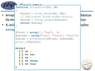 Conjuntos 
•Arrays permitem a implementação das operações básicas da teoria dos conjuntos: união, interseção e diferença 
•A união de dois arrays pode ser calculada pelas funções array_merge() e array_unique(): 
function arrayUnion($a, $b) { $union = array_merge($a, $b); // duplicatas ainda podem existir $union = array_unique($union); return $union; } $first = array(1, "two", 3); $second = array("two", "three", "four"); $union = arrayUnion($first, $second); print_r($union); Array( [0] => 1 [1] => two [2] => 3 [4] => three [5] => four )  