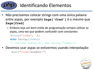Identificando Elementos 
•Não precisamos colocar strings com uma única palavra entre aspas, por exemplo $age[‘fred’] é o mesmo que $age[fred] 
–Embora seja um bom estilo de programação sempre utilizar as aspas, uma vez que podem confundir com constantes 
define('index', 5); 
echo $array[index]; 
// retorna $array[5], não $array['index']; 
•Devemos usar aspas se estivermos usando interpolação: 
$age["Clone{$number}"]  