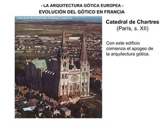 - LA ARQUITECTURA GÓTICA EUROPEA - EVOLUCIÓN DEL GÓTICO EN FRANCIA Catedral de Chartres  (París, s. XII) Con este edificio comienza el apogeo de la arquitectura gótica. 