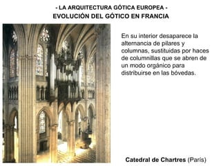 Catedral de Chartres  (París) - LA ARQUITECTURA GÓTICA EUROPEA - EVOLUCIÓN DEL GÓTICO EN FRANCIA En su interior desaparece la alternancia de pilares y columnas, sustituidas por haces de columnillas que se abren de un modo orgánico para distribuirse en las bóvedas. 
