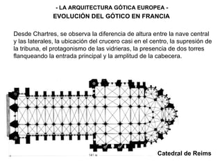 Catedral de Reims - LA ARQUITECTURA GÓTICA EUROPEA - EVOLUCIÓN DEL GÓTICO EN FRANCIA Desde Chartres, se observa la diferencia de altura entre la nave central y las laterales, la ubicación del crucero casi en el centro, la supresión de la tribuna, el protagonismo de las vidrieras, la presencia de dos torres flanqueando la entrada principal y la amplitud de la cabecera. 