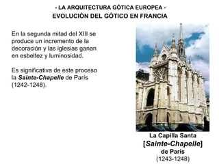 - LA ARQUITECTURA GÓTICA EUROPEA - EVOLUCIÓN DEL GÓTICO EN FRANCIA La Capilla Santa [ Sainte-Chapelle ] de París (1243-1248) En la segunda mitad del XIII se produce un incremento de la decoración y las iglesias ganan en esbeltez y luminosidad. Es significativa de este proceso la  Sainte-Chapelle  de París (1242-1248). 