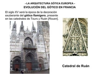 - LA ARQUITECTURA GÓTICA EUROPEA - EVOLUCIÓN DEL GÓTICO EN FRANCIA Catedral de Ruán El siglo XV será la época de la decoración exuberante del  gótico flamígero , presente en las catedrales de Tours y Ruán [ Rouen ]. 