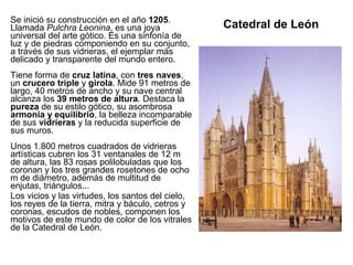 Catedral de León Se inició su construcción en el año  1205 . Llamada  Pulchra Leonina , es una joya universal del arte gótico. Es una sinfonía de luz y de piedras componiendo en su conjunto, a través de sus vidrieras, el ejemplar más delicado y transparente del mundo entero. Tiene forma de  cruz latina , con  tres naves , un  crucero triple  y  girola . Mide 91 metros de largo, 40 metros de ancho y su nave central alcanza los  39 metros de altura . Destaca la  pureza  de su estilo gótico, su asombrosa  armonía y equilibrio , la belleza incomparable de sus  vidrieras  y la reducida superficie de sus muros. Unos 1.800 metros cuadrados de vidrieras artísticas cubren los 31 ventanales de 12 m de altura, las 83 rosas polilobuladas que los coronan y los tres grandes rosetones de ocho m de diámetro, además de multitud de enjutas, triángulos... Los vicios y las virtudes, los santos del cielo, los reyes de la tierra, mitra y báculo, cetros y coronas, escudos de nobles, componen los motivos de este mundo de color de los vitrales de la Catedral de León. 