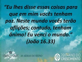 “Eu lhes disse essas coisas para
que em mim vocês tenham
paz. Neste mundo vocês terão
aflições; contudo, tenham
ânimo! Eu venci o mundo.”
(João 16.33)
 
