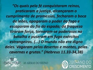 “Os quais pela fé conquistaram reinos,
praticaram a justiça, alcançaram o
cumprimento de promessas, fecharam a boca
de leões, apagaram o poder do fogo e
escaparam do fio da espada; da fraqueza
tiraram força, tornaram-se poderosos na
batalha e puseram em fuga exércitos
estrangeiros. (...) O mundo não era digno
deles. Vagaram pelos desertos e montes, pelas
cavernas e grutas.” (Hebreus 11.33-34,38)
 
