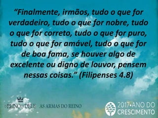 “Finalmente, irmãos, tudo o que for
verdadeiro, tudo o que for nobre, tudo
o que for correto, tudo o que for puro,
tudo o que for amável, tudo o que for
de boa fama, se houver algo de
excelente ou digno de louvor, pensem
nessas coisas.” (Filipenses 4.8)
 