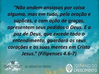 “Não andem ansiosos por coisa
alguma, mas em tudo, pela oração e
súplicas, e com ação de graças,
apresentem seus pedidos a Deus. E a
paz de Deus, que excede todo o
entendimento, guardará os seus
corações e as suas mentes em Cristo
Jesus.” (Filipenses 4.6-7)
 
