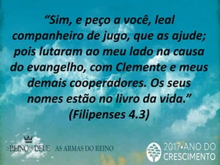 “Sim, e peço a você, leal
companheiro de jugo, que as ajude;
pois lutaram ao meu lado na causa
do evangelho, com Clemente e meus
demais cooperadores. Os seus
nomes estão no livro da vida.”
(Filipenses 4.3)
 