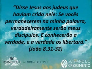 “Disse Jesus aos judeus que
haviam crido nele: Se vocês
permanecerem na minha palavra,
verdadeiramente serão meus
discípulos. E conhecerão a
verdade, e a verdade os libertará.”
(João 8.31-32)
 