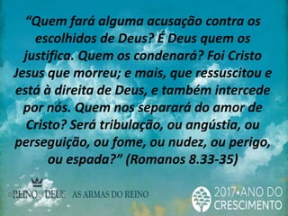“Quem fará alguma acusação contra os
escolhidos de Deus? É Deus quem os
justifica. Quem os condenará? Foi Cristo
Jesus que morreu; e mais, que ressuscitou e
está à direita de Deus, e também intercede
por nós. Quem nos separará do amor de
Cristo? Será tribulação, ou angústia, ou
perseguição, ou fome, ou nudez, ou perigo,
ou espada?” (Romanos 8.33-35)
 