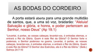 A porta estará aberta para uma grande multidão
de santos, que, a uma só voz, bradarão: “Aleluia!
Salvação e glória, e honra, e poder pertencem ao
Senhor, nosso Deus” (Ap 19.1)
“Levantai, ó portas, as vossas cabeças; levantai-vos, ó entradas eternas, e
entrará o Rei da Glória. Quem é este Rei da Glória? O Senhor forte e
poderoso, o Senhor poderoso na guerra. Levantai, ó portas, as vossas
cabeças, levantai-vos, ó entradas eternas, e entrará o Rei da Glória. Quem
é este Rei da Glória? O Senhor dos Exércitos, ele é o Rei da Glória.” (Selá.)
Salmos 24:7-10
 