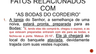 1. A Igreja do Senhor, a semelhança de uma
noiva, estará pronta, preparada para as
Bodas: “E, tendo elas ido comprá-lo, chegou o esposo, e as
que estavam preparadas entraram com ele para as bodas, e
fechou-se a porta. Mateus 25:10”. Ela já chegará ao
local do banquete ataviada, devidamente
trajada com suas vestes nupciais.
 