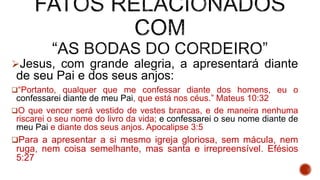 Jesus, com grande alegria, a apresentará diante
de seu Pai e dos seus anjos:
“Portanto, qualquer que me confessar diante dos homens, eu o
confessarei diante de meu Pai, que está nos céus.” Mateus 10:32
O que vencer será vestido de vestes brancas, e de maneira nenhuma
riscarei o seu nome do livro da vida; e confessarei o seu nome diante de
meu Pai e diante dos seus anjos. Apocalipse 3:5
Para a apresentar a si mesmo igreja gloriosa, sem mácula, nem
ruga, nem coisa semelhante, mas santa e irrepreensível. Efésios
5:27
 