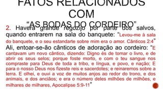 2. Haverá grande regozijo por parte dos salvos,
quando entrarem na sala do banquete: “Levou-me à sala
do banquete, e o seu estandarte sobre mim era o amor. Cânticos 2:4”
Ali, entoar-se-ão cânticos de adoração ao cordeiro: “E
cantavam um novo cântico, dizendo: Digno és de tomar o livro, e de
abrir os seus selos; porque foste morto, e com o teu sangue nos
compraste para Deus de toda a tribo, e língua, e povo, e nação; E
para o nosso Deus nos fizeste reis e sacerdotes; e reinaremos sobre a
terra. E olhei, e ouvi a voz de muitos anjos ao redor do trono, e dos
animais, e dos anciãos; e era o número deles milhões de milhões, e
milhares de milhares, Apocalipse 5:9-11”
 