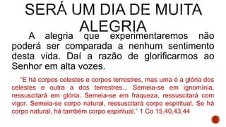 A alegria que experimentaremos não
poderá ser comparada a nenhum sentimento
desta vida. Daí a razão de glorificarmos ao
Senhor em alta vozes.
“E há corpos celestes e corpos terrestres, mas uma é a glória dos
celestes e outra a dos terrestres... Semeia-se em ignomínia,
ressuscitará em glória. Semeia-se em fraqueza, ressuscitará com
vigor. Semeia-se corpo natural, ressuscitará corpo espiritual. Se há
corpo natural, há também corpo espiritual.” 1 Co 15.40,43,44
 