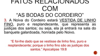 3. A Noiva do Cordeiro estará VESTIDA DE LINHO
FINO, puro e resplandecente, que representa as
justiças dos santos; ou seja, ela já entrará na sala do
banquete galardoada, honrada pelo Noivo.
“E foi-lhe dado que se vestisse de linho fino, puro e
resplandecente; porque o linho fino são as justiças dos
santos.” Apocalipse 19:8
 