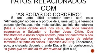 É um tanto difícil entender como será essa
“Alimentação” no céu e o porque dela, uma vez que teremos
corpos glorificados, não mais sujeitos às leis da natureza
(Mas a nossa cidade está nos céus, de onde também
esperamos o Salvador, o Senhor Jesus Cristo, Que
transformará o nosso corpo abatido, para ser conforme o seu
corpo glorioso, segundo o seu eficaz poder de sujeitar
também a si todas as coisas. Filipenses 3:20,21). Esperemos,
pois, a chegada daquele grande Dia, a fim de conhecermos
“a glória que em nós há de ser revelada” (Rm 8.18)
 