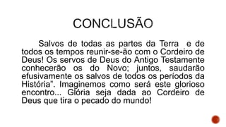 Salvos de todas as partes da Terra e de
todos os tempos reunir-se-ão com o Cordeiro de
Deus! Os servos de Deus do Antigo Testamente
conhecerão os do Novo; juntos, saudarão
efusivamente os salvos de todos os períodos da
História”. Imaginemos como será este glorioso
encontro... Glória seja dada ao Cordeiro de
Deus que tira o pecado do mundo!
 