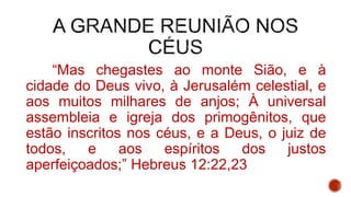 “Mas chegastes ao monte Sião, e à
cidade do Deus vivo, à Jerusalém celestial, e
aos muitos milhares de anjos; À universal
assembleia e igreja dos primogênitos, que
estão inscritos nos céus, e a Deus, o juiz de
todos, e aos espíritos dos justos
aperfeiçoados;” Hebreus 12:22,23
 