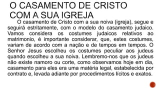 O casamento de Cristo com a sua noiva (igreja), segue e
seguirá estritamente, com o modelo do casamento judaico.
Vamos considera os costumes judaicos relativos ao
matrimonio, é importante considerar, que, estes costumes,
variam de acordo com a nação e de tempos em tempos. O
Senhor Jesus escolheu os costumes peculiar aos judeus
quando escolheu a sua noiva. Lembremo-nos que os judeus
não existe namoro ou corte, como observamos hoje em dia,
casamento para eles era uma matéria legal, estabelecida por
contrato e, levada adiante por procedimentos lícitos e exatos.
 