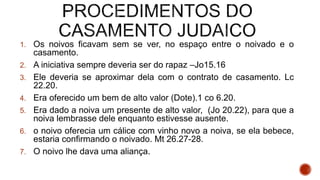 1. Os noivos ficavam sem se ver, no espaço entre o noivado e o
casamento.
2. A iniciativa sempre deveria ser do rapaz –Jo15.16
3. Ele deveria se aproximar dela com o contrato de casamento. Lc
22.20.
4. Era oferecido um bem de alto valor (Dote).1 co 6.20.
5. Era dado a noiva um presente de alto valor, (Jo 20.22), para que a
noiva lembrasse dele enquanto estivesse ausente.
6. o noivo oferecia um cálice com vinho novo a noiva, se ela bebece,
estaria confirmando o noivado. Mt 26.27-28.
7. O noivo lhe dava uma aliança.
 