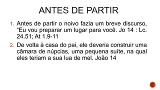 1. Antes de partir o noivo fazia um breve discurso,
“Eu vou preparar um lugar para você. Jo 14 : Lc.
24.51; At 1.9-11
2. De volta à casa do pai, ele deveria construir uma
câmara de núpcias, uma pequena suíte, na qual
eles teriam a sua lua de mel. João 14
 