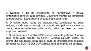 6. Quando o dia do casamento se aproximava a noiva,
juntamente com as suas amigas. Deveriam manter as lâmpadas
sempre acesa. Esperando a chegada do seu amado.
7. O noivo, após todos os preparativos, convidava os seus
amigos, e saía em um cortejo da casa do seu pai para a casa da
noiva, sempre entravam pela noite, afim de fazer a maior
surpresa possível.
8. O número sete é emblemático no casamento judaico. A noiva
dava sede volta arredor do noivo. Lembra as sete voltas, do
sétimo dia em Jericó, para que o muro de impedimento caíssem
por terra. As BODAS DO CORDEIRO, terá sete anos de duração.
 